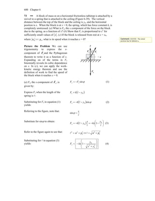 Chapter 6600
73 ••• A block of mass m on a horizontal frictionless tabletop is attached by a
swivel to a spring that is attached to the ceiling (Figure 6-39). The vertical
distance between the top of the block and the ceiling is yo, and the horizontal
position is x. When the block is at x = 0, the spring, which has force constant k, is
completely unstressed. (a) What is Fx, the x component of the force on the block
due to the spring, as a function of x? (b) Show that Fx is proportional to x3
for
sufficiently small values of x . (c) If the block is released from rest at x = x0,
where 00 yx << , what is its speed when it reaches x = 0?
Picture the Problem We can use
trigonometry to express the x-
component of sF
r
and the Pythagorean
theorem to write it as a function of x.
Expanding on of the terms in Fx
binomially reveals its cubic dependence
on x. In (c), we can apply the work-
kinetic energy theorem and use the
definition of work to find the speed of
the block when it reaches x = 0.
gF
r
y
m
nF
r
ϕ
x
sF
r
(a) Fx, the x-component of sF
r
, is
given by:
ϕsinsFFx −= (1)
Express Fs when the length of the
spring is l:
( )0s ykF −= l
Substituting for Fs in equation (1)
yields:
( ) ϕsin0ykFx −−= l (2)
Referring to the figure, note that:
l
x
=ϕsin
Substitute for sinϕ to obtain:
( ) ⎟
⎠
⎞
⎜
⎝
⎛
−−=−−=
ll
l 0
0 1
y
kx
x
ykFx (3)
Refer to the figure again to see that: 2
0
22
yx +=l ⇒ 2
0
2
yx +=l
Substituting for l in equation (3)
yields:
⎟
⎟
⎠
⎞
⎜
⎜
⎝
⎛
+
−−=
2
0
2
0
1
yx
y
kxFx (4)
Comment: DAVID: The initial
position has be labeled x0.
 