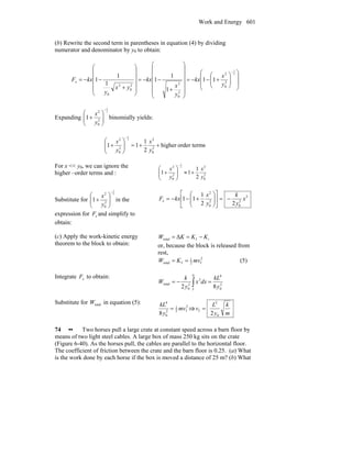 Work and Energy 601
(b) Rewrite the second term in parentheses in equation (4) by dividing
numerator and denominator by y0 to obtain:
⎟
⎟
⎠
⎞
⎜
⎜
⎝
⎛
⎟⎟
⎠
⎞
⎜⎜
⎝
⎛
+−−=
⎟
⎟
⎟
⎟
⎟
⎠
⎞
⎜
⎜
⎜
⎜
⎜
⎝
⎛
+
−−=
⎟
⎟
⎟
⎟
⎠
⎞
⎜
⎜
⎜
⎜
⎝
⎛
+
−−=
−2
1
2
0
2
2
0
22
0
2
0
11
1
1
1
1
1
1
y
x
kx
y
x
kx
yx
y
kxFx
Expanding
2
1
2
0
2
1
−
⎟⎟
⎠
⎞
⎜⎜
⎝
⎛
+
y
x
binomially yields:
sorder termhigher
2
1
11 2
0
2
2
0
2 2
1
++=⎟⎟
⎠
⎞
⎜⎜
⎝
⎛
+
−
y
x
y
x
For x << y0, we can ignore the
higher –order terms and : 2
0
2
2
0
2
2
1
11
2
1
y
x
y
x
+≈⎟⎟
⎠
⎞
⎜⎜
⎝
⎛
+
−
Substitute for
2
1
2
0
2
1
−
⎟⎟
⎠
⎞
⎜⎜
⎝
⎛
+
y
x
in the
expression for xF and simplify to
obtain:
3
2
0
2
0
2
22
1
11 x
y
k
y
x
kxFx −=⎥
⎦
⎤
⎢
⎣
⎡
⎟⎟
⎠
⎞
⎜⎜
⎝
⎛
+−−=
(c) Apply the work-kinetic energy
theorem to the block to obtain:
iftotal Δ KKKW −==
or, because the block is released from
rest,
2
f2
1
ftotal mvKW == (5)
Integrate xF to obtain:
2
0
40
3
2
0
total
82 y
kL
dxx
y
k
W
L
=−= ∫
Substitute for totalW in equation (5):
2
f2
1
2
0
4
8
mv
y
kL
= ⇒
m
k
y
L
v
0
2
f
2
=
74 •• Two horses pull a large crate at constant speed across a barn floor by
means of two light steel cables. A large box of mass 250 kg sits on the crate
(Figure 6-40). As the horses pull, the cables are parallel to the horizontal floor.
The coefficient of friction between the crate and the barn floor is 0.25. (a) What
is the work done by each horse if the box is moved a distance of 25 m? (b) What
 