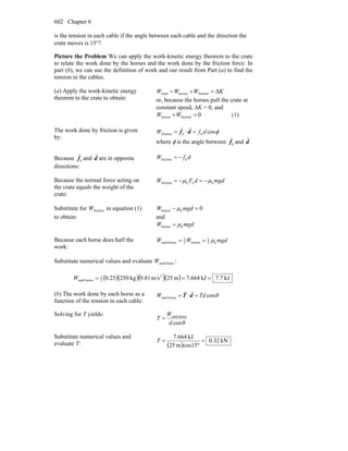 Chapter 6602
is the tension in each cable if the angle between each cable and the direction the
crate moves is 15°?
Picture the Problem We can apply the work-kinetic energy theorem to the crate
to relate the work done by the horses and the work done by the friction force. In
part (b), we can use the definition of work and our result from Part (a) to find the
tension in the cables.
(a) Apply the work-kinetic energy
theorem to the crate to obtain:
KWWW Δfrictionhorsestotal =+=
or, because the horses pull the crate at
constant speed, ΔK = 0, and
0frictionhorses =+WW (1)
The work done by friction is given
by:
φcoskkfriction dfW =⋅= df
rr
where φ is the angle between kf
r
and .d
r
Because kf
r
and d
r
are in opposite
directions:
dfW kfriction −=
Because the normal force acting on
the crate equals the weight of the
crate:
mgddFW knkfriction μμ −=−=
Substitute for frictionW in equation (1)
to obtain:
0khorses =− mgdW μ
and
mgdW khorses μ=
Because each horse does half the
work:
mgdWW k2
1
horses2
1
horseeach μ==
Substitute numerical values and evaluate horseeachW :
( )( )( )( ) kJ.77kJ664.7m25m/s81.9kg25025.0 2
2
1
horseeach ===W
(b) The work done by each horse as a
function of the tension in each cable:
θcoshorseeach TdW =⋅= dT
rr
Solving for T yields:
θcos
horseeach
d
W
T =
Substitute numerical values and
evaluate T: ( )
kN32.0
15cosm25
kJ664.7
=
°
=T
 