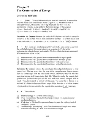 603
Chapter 7
The Conservation of Energy
Conceptual Problems
1 • [SSM] Two cylinders of unequal mass are connected by a massless
cord that passes over a frictionless pulley (Figure 7-34). After the system is
released from rest, which of the following statements are true? (U is the
gravitational potential energy and K is the kinetic energy of the system.)
(a) ΔU < 0 and ΔK > 0, (b) ΔU = 0 and ΔK > 0, (c) ΔU < 0 and ΔK = 0,
(d) ΔU = 0 and ΔK = 0, (e) ΔU > 0 and ΔK < 0.
Determine the Concept Because the pulley is frictionless, mechanical energy is
conserved as this system evolves from one state to another. The system moves and
so we know that ΔK > 0. Because ΔK + ΔU = constant, ΔU < 0. )(a is correct.
2 • Two stones are simultaneously thrown with the same initial speed from
the roof of a building. One stone is thrown at an angle of 30° above the
horizontal, the other is thrown horizontally. (Neglect effects due to air resistance.)
Which statement below is true?
(a) The stones strike the ground at the same time and with equal speeds.
(b) The stones strike the ground at the same time with different speeds.
(c) The stones strike the ground at different times with equal speeds.
(d) The stones strike the ground at different times with different speeds.
Determine the Concept Choose the zero of gravitational potential energy to be at
ground level. The two stones have the same initial energy because they are thrown
from the same height with the same initial speeds. Therefore, they will have the
same total energy at all times during their fall. When they strike the ground, their
gravitational potential energies will be zero and their kinetic energies will be
equal. Thus, their speeds at impact will be equal. The stone that is thrown at an
angle of 30° above the horizontal has a longer flight time due to its initial upward
velocity and so they do not strike the ground at the same time. )(c is correct.
3 • True or false:
(a) The total energy of a system cannot change.
(b) When you jump into the air, the floor does work on you increasing your
mechanical energy.
(c) Work done by frictional forces must always decrease the total mechanical
energy of a system.
(d) Compressing a given spring 2.0 cm from its unstressed length takes more
work than stretching it 2.0 cm from its unstressed length.
 