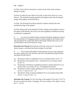 Chapter 7604
(a) False. Forces that are external to a system can do work on the system to
change its energy.
(b) False. In order for some object to do work, it must exert a force over some
distance. The mechanical energy gained by the jumper comes from the internal
energy of the jumper, not from the floor.
(c) False. The frictional force that accelerates a sprinter increases the total
mechanical energy of the sprinter.
(d) False. Because the work required to stretch a spring a given distance varies as
the square of that distance, the work is the same regardless of whether the spring
is stretched or compressed.
4 • As a novice ice hockey player (assume frictionless situation), you have
not mastered the art of stopping except by coasting straight for the boards of the
rink (assumed to be a rigid wall). Discuss the energy changes that occur as you
use the boards to slow your motion to a stop.
Determine the Concept The boards do not do any work on you. Your loss of
kinetic energy is converted into thermal energy of your body.
5 • True or false (The particle in this question can move only along the x
axis and is acted on by only one force, and U(x) is the potential-energy function
associated with this force.):
(a) The particle will be in equilibrium if it is at a location where 0=dxdU .
(b) The particle will accelerate in the –x direction if it is at a location where
0>dxdU .
(c) The particle will both be in equilibrium and have constant speed if it is at a
section of the x axis where 0=dxdU throughout the section.
(d) The particle will be in stable equilibrium if it is at a location where both
0=dxdU and 022
>dxUd .
(e) The particle will be in neutral equilibrium if it is at a location where both
0=dxdU and 022
>dxUd .
Determine the Concept dxdU is the slope of the graph of U(x) and
22
dxUd is
the rate at which the slope is changing. The force acting on the object is given
by dxdUF −= .
 