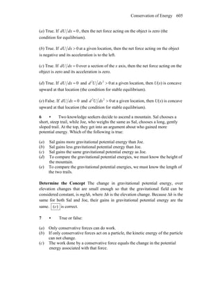 Conservation of Energy 605
(a) True. If 0=dxdU , then the net force acting on the object is zero (the
condition for equilibrium).
(b) True. If 0>dxdU at a given location, then the net force acting on the object
is negative and its acceleration is to the left.
(c) True. If 0=dxdU over a section of the x axis, then the net force acting on the
object is zero and its acceleration is zero.
(d) True. If 0=dxdU and 022
>dxUd at a given location, then U(x) is concave
upward at that location (the condition for stable equilibrium).
(e) False. If 0=dxdU and 022
>dxUd at a given location, then U(x) is concave
upward at that location (the condition for stable equilibrium).
6 • Two knowledge seekers decide to ascend a mountain. Sal chooses a
short, steep trail, while Joe, who weighs the same as Sal, chooses a long, gently
sloped trail. At the top, they get into an argument about who gained more
potential energy. Which of the following is true:
(a) Sal gains more gravitational potential energy than Joe.
(b) Sal gains less gravitational potential energy than Joe.
(c) Sal gains the same gravitational potential energy as Joe.
(d) To compare the gravitational potential energies, we must know the height of
the mountain.
(e) To compare the gravitational potential energies, we must know the length of
the two trails.
Determine the Concept The change in gravitational potential energy, over
elevation changes that are small enough so that the gravitational field can be
considered constant, is mgΔh, where Δh is the elevation change. Because Δh is the
same for both Sal and Joe, their gains in gravitational potential energy are the
same. )(c is correct.
7 • True or false:
(a) Only conservative forces can do work.
(b) If only conservative forces act on a particle, the kinetic energy of the particle
can not change.
(c) The work done by a conservative force equals the change in the potential
energy associated with that force.
 