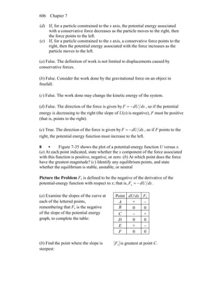 Chapter 7606
(d) If, for a particle constrained to the x axis, the potential energy associated
with a conservative force decreases as the particle moves to the right, then
the force points to the left.
(e) If, for a particle constrained to the x axis, a conservative force points to the
right, then the potential energy associated with the force increases as the
particle moves to the left.
(a) False. The definition of work is not limited to displacements caused by
conservative forces.
(b) False. Consider the work done by the gravitational force on an object in
freefall.
(c) False. The work done may change the kinetic energy of the system.
(d) False. The direction of the force is given by dxdUF −= , so if the potential
energy is decreasing to the right (the slope of U(x) is negative), F must be positive
(that is, points to the right).
(e) True. The direction of the force is given by dxdUF −= , so if F points to the
right, the potential energy function must increase to the left.
8 • Figure 7-35 shows the plot of a potential-energy function U versus x.
(a) At each point indicated, state whether the x component of the force associated
with this function is positive, negative, or zero. (b) At which point does the force
have the greatest magnitude? (c) Identify any equilibrium points, and state
whether the equilibrium is stable, unstable, or neutral
Picture the Problem Fx is defined to be the negative of the derivative of the
potential-energy function with respect to x; that is, dxdUFx −= .
(a) Examine the slopes of the curve at
each of the lettered points,
remembering that Fx is the negative
of the slope of the potential energy
graph, to complete the table:
Point dU/dx Fx
A + −
B 0 0
C − +
D 0 0
E + −
F 0 0
(b) Find the point where the slope is
steepest:
xF is greatest at point C.
 