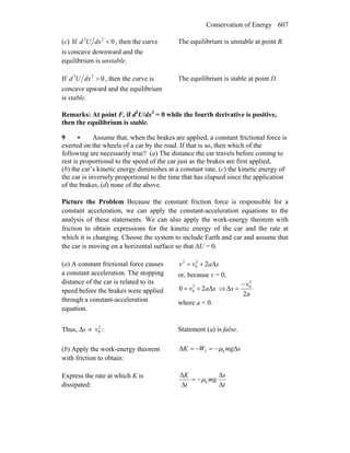 Conservation of Energy 607
(c) If 022
<dxUd , then the curve
is concave downward and the
equilibrium is unstable.
The equilibrium is unstable at point B.
If 022
>dxUd , then the curve is
concave upward and the equilibrium
is stable.
The equilibrium is stable at point D.
Remarks: At point F, if d2
U/dx2
= 0 while the fourth derivative is positive,
then the equilibrium is stable.
9 • Assume that, when the brakes are applied, a constant frictional force is
exerted on the wheels of a car by the road. If that is so, then which of the
following are necessarily true? (a) The distance the car travels before coming to
rest is proportional to the speed of the car just as the brakes are first applied,
(b) the car’s kinetic energy diminishes at a constant rate, (c) the kinetic energy of
the car is inversely proportional to the time that has elapsed since the application
of the brakes, (d) none of the above.
Picture the Problem Because the constant friction force is responsible for a
constant acceleration, we can apply the constant-acceleration equations to the
analysis of these statements. We can also apply the work-energy theorem with
friction to obtain expressions for the kinetic energy of the car and the rate at
which it is changing. Choose the system to include Earth and car and assume that
the car is moving on a horizontal surface so that ΔU = 0.
(a) A constant frictional force causes
a constant acceleration. The stopping
distance of the car is related to its
speed before the brakes were applied
through a constant-acceleration
equation.
Δ22
0
2
savv +=
or, because v = 0,
Δ20 2
0 sav += ⇒
2
Δ
2
0
a
v
s
−
=
where a < 0.
Thus, Δs ∝ 2
0v : Statement (a) is false.
(b) Apply the work-energy theorem
with friction to obtain:
smgWK Δ−=−=Δ kf μ
Express the rate at which K is
dissipated: t
s
mg
t
K
Δ
Δ
−=
Δ
Δ
kμ
 