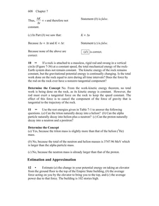 Chapter 7608
Thus, v
t
K
∝
Δ
Δ
and therefore not
constant.
Statement (b) is false.
(c) In Part (b) we saw that: K ∝ Δs
Because Δs ∝ Δt and K ∝ Δt: Statement (c) is false.
Because none of the above are
correct:
)(d is correct.
10 •• If a rock is attached to a massless, rigid rod and swung in a vertical
circle (Figure 7-36) at a constant speed, the total mechanical energy of the rock-
Earth system does not remain constant. The kinetic energy of the rock remains
constant, but the gravitational potential energy is continually changing. Is the total
work done on the rock equal to zero during all time intervals? Does the force by
the rod on the rock ever have a nonzero tangential component?
Determine the Concept No. From the work-kinetic energy theorem, no total
work is being done on the rock, as its kinetic energy is constant. However, the
rod must exert a tangential force on the rock to keep the speed constant. The
effect of this force is to cancel the component of the force of gravity that is
tangential to the trajectory of the rock.
11 •• Use the rest energies given in Table 7-1 to answer the following
questions. (a) Can the triton naturally decay into a helion? (b) Can the alpha
particle naturally decay into helion plus a neutron? (c) Can the proton naturally
decay into a neutron and a positron?
Determine the Concept
(a) Yes, because the triton mass is slightly more than that of the helion (3
He)
mass.
(b) No, because the total of the neutron and helion masses is 3747.96 MeV which
is larger than the alpha particle mass.
(c) No, because the neutron mass is already larger than that of the proton.
Estimation and Approximation
12 • Estimate (a) the change in your potential energy on taking an elevator
from the ground floor to the top of the Empire State building, (b) the average
force acting on you by the elevator to bring you to the top, and (c) the average
power due to that force. The building is 102 stories high.
 