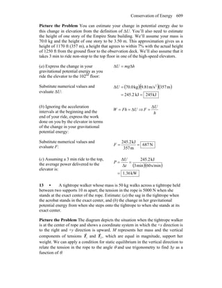 Conservation of Energy 609
Picture the Problem You can estimate your change in potential energy due to
this change in elevation from the definition of ΔU. You’ll also need to estimate
the height of one story of the Empire State building. We’ll assume your mass is
70.0 kg and the height of one story to be 3.50 m. This approximation gives us a
height of 1170 ft (357 m), a height that agrees to within 7% with the actual height
of 1250 ft from the ground floor to the observation deck. We’ll also assume that it
takes 3 min to ride non-stop to the top floor in one of the high-speed elevators.
(a) Express the change in your
gravitational potential energy as you
ride the elevator to the 102nd
floor:
hmgU Δ=Δ
Substitute numerical values and
evaluate ΔU:
( )( )( )
kJ452kJ2.245
m357m/s9.81kg70.0Δ 2
==
=U
(b) Ignoring the acceleration
intervals at the beginning and the
end of your ride, express the work
done on you by the elevator in terms
of the change in your gravitational
potential energy:
UFhW Δ== ⇒
h
U
F
Δ
=
Substitute numerical values and
evaluate F: N687
m357
kJ2.452
==F
(c) Assuming a 3 min ride to the top,
the average power delivered to the
elevator is:
( )( )
kW36.1
s/min60min3
kJ2.452
Δ
Δ
=
==
t
U
P
13 • A tightrope walker whose mass is 50 kg walks across a tightrope held
between two supports 10 m apart; the tension in the rope is 5000 N when she
stands at the exact center of the rope. Estimate: (a) the sag in the tightrope when
the acrobat stands in the exact center, and (b) the change in her gravitational
potential energy from when she steps onto the tightrope to when she stands at its
exact center.
Picture the Problem The diagram depicts the situation when the tightrope walker
is at the center of rope and shows a coordinate system in which the +x direction is
to the right and +y direction is upward. M represents her mass and the vertical
components of tensions 1T
r
and ,2T
r
which are equal in magnitude, support her
weight. We can apply a condition for static equilibrium in the vertical direction to
relate the tension in the rope to the angle θ and use trigonometry to find Δy as a
function of θ.
 