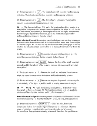 Motion in One Dimension 61
(c) The correct answer is .)(d The slope of curve (d) is positive and increasing
with time. Therefore the acceleration is positive and increasing with time.
(d) The correct answer is .)(e The slope of curve (e) is zero. Therefore the
velocity is constant and the acceleration is zero.
14 •• The diagram in Figure 2-30 tracks the location of an object moving in a
straight line along the x axis. Assume that the object is at the origin at t = 0. Of the
five times shown, which time (or times) represents when the object is (a) farthest
from the origin, (b) at rest for an instant, (c) in the midst of being at rest for
awhile, and (d) moving away from the origin?
Determine the Concept Because this graph is of distance-versus-time we can use
its displacement from the time axis to draw conclusions about how far the object
is from the origin. We can also use the instantaneous slope of the graph to decide
whether the object is at rest and whether it is moving toward or away from the
origin.
(a) The correct answer is .B Because the object’s initial position is at x = 0,
point B represents the instant that the object is farthest from x = 0.
(b) The correct answers are D.andB Because the slope of the graph is zero at
points B and D, the velocity of the object is zero and it is momentarily at rest at
these points.
(c) The correct answer is E . Because the graph is a horizontal line with zero
slope, the object remains at rest at the same position (its velocity is zero).
(d) The correct answer is A. Because the slope of the graph is positive at point
A, the velocity of the object is positive and it is moving away from the origin.
15 •• [SSM] An object moves along a straight line. Its position versus
time graph is shown in Figure 2-30. At which time or times is its (a) speed at a
minimum, (b) acceleration positive, and (c) velocity negative?
Determine the Concept Because this graph is of distance-versus-time we can use
its instantaneous slope to describe the object’s speed, velocity, and acceleration.
(a) The minimum speed is at EandD,B, , where it is zero. In the one-
dimensional motion shown in the figure, the velocity is a minimum when the
slope of a position-versus-time plot goes to zero (i.e., the curve becomes
horizontal). At these points the velocity is zero and, therefore, the speed is zero.
 