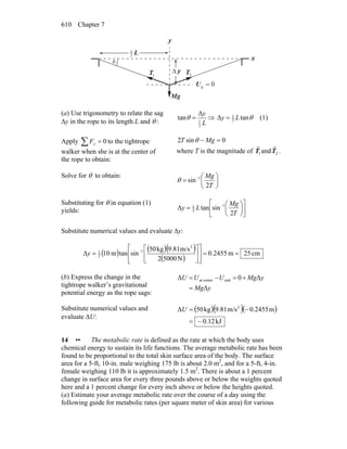 Chapter 7610
θ
y
L2
1
Δ y
0g =U
gM
r
1T
r
2T
r
x
(a) Use trigonometry to relate the sag
Δy in the rope to its length L and θ : L
y
2
1
Δ
tan =θ ⇒ θtanΔ 2
1
Ly = (1)
Apply 0=∑ yF to the tightrope
walker when she is at the center of
the rope to obtain:
0sin2 =− MgT θ
where T is the magnitude of 1T
r
and 2T
r
.
Solve for θ to obtain:
⎟
⎠
⎞
⎜
⎝
⎛
= −
T
Mg
2
sin 1
θ
Substituting for θ in equation (1)
yields: ⎥
⎦
⎤
⎢
⎣
⎡
⎟
⎠
⎞
⎜
⎝
⎛
= −
T
Mg
Ly
2
sintanΔ 1
2
1
Substitute numerical values and evaluate Δy:
( ) ( )( )
( )
cm25m2455.0
N50002
m/s9.81kg05
sintanm10Δ
2
1
2
1
==⎥
⎦
⎤
⎢
⎣
⎡
⎥
⎦
⎤
⎢
⎣
⎡
= −
y
(b) Express the change in the
tightrope walker’s gravitational
potential energy as the rope sags:
yMg
yMgUUU
Δ
Δ0Δ endcenterat
=
+=−=
Substitute numerical values and
evaluate ΔU:
( )( )( )
kJ12.0
m0.2455m/s9.81kg50Δ 2
−=
−=U
14 •• The metabolic rate is defined as the rate at which the body uses
chemical energy to sustain its life functions. The average metabolic rate has been
found to be proportional to the total skin surface area of the body. The surface
area for a 5-ft, 10-in. male weighing 175 lb is about 2.0 m2
, and for a 5-ft, 4-in.
female weighing 110 lb it is approximately 1.5 m2
. There is about a 1 percent
change in surface area for every three pounds above or below the weights quoted
here and a 1 percent change for every inch above or below the heights quoted.
(a) Estimate your average metabolic rate over the course of a day using the
following guide for metabolic rates (per square meter of skin area) for various
 