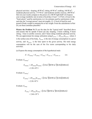 Conservation of Energy 611
physical activities: sleeping, 40 W/m2
; sitting, 60 W/m2
; walking, 160 W/m2
;
moderate physical activity, 175 W/m2
; and moderate aerobic exercise, 300 W/m2
.
How do your results compare to the power of a 100-W light bulb? (b) Express
your average metabolic rate in terms of kcal/day (1 kcal = 4.19 kJ). (A kcal is the
″food calorie″ used by nutritionists.) (c) An estimate used by nutritionists is that
each day the ″average person″ must eat roughly 12–15 kcal of food for each
pound of body weight to maintain his or her weight. From the calculations in Part
(b), are these estimates plausible?
Picture the Problem We’ll use the data for the "typical male" described above
and assume that he spends 8 hours per day sleeping, 2 hours walking, 8 hours
sitting, 1 hour in aerobic exercise, and 5 hours doing moderate physical activity.
We can approximate his energy utilization using activityactivityactivity tAPE Δ= , where A
is the surface area of his body, activityP is the rate of energy consumption in a given
activity, and activitytΔ is the time spent in the given activity. His total energy
consumption will be the sum of the five terms corresponding to his daily
activities.
(a) Express the energy consumption of the hypothetical male:
act.aerobicact.mod.sittingwalkingsleeping EEEEEE ++++= (1)
Evaluate sleepingE :
( )( )( )( )
J1030.2
s/h3600h8.0W/m40m2.0Δ
6
22
sleepingsleepingsleeping
×=
== tAPE
Evaluate walkingE :
( )( )( )( )
J1030.2
s/h3600h2.0W/m160m2.0Δ
6
22
walkingwalkingwalking
×=
== tAPE
Evaluate sittingE
( )( )( )( )
J1046.3
s/h3600h8.0W/m60m2.0Δ
6
22
sittingsittingsitting
×=
== tAPE
 