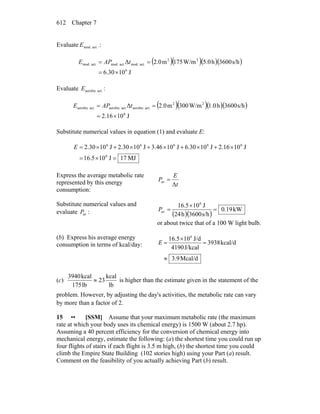 Chapter 7612
Evaluate act.mod.E .:
( )( )( )( )
J1030.6
s/h3600h5.0W/m175m2.0Δ
6
22
act.mod.act.mod.act.mod.
×=
== tAPE
Evaluate act.aerobicE :
( )( )( )( )
J1016.2
s/h3600h1.0W/m300m2.0Δ
6
22
act.aerobicact.aerobicact.aerobic
×=
== tAPE
Substitute numerical values in equation (1) and evaluate E:
MJ17J1016.5
J1016.2J1030.6J1046.3J1030.2J1030.2
6
66666
=×=
×+×+×+×+×=E
Express the average metabolic rate
represented by this energy
consumption:
t
E
P
Δ
av =
Substitute numerical values and
evaluate avP : ( )( )
kW0.19
s/h3600h24
J1016.5 6
av =
×
=P
or about twice that of a 100 W light bulb.
(b) Express his average energy
consumption in terms of kcal/day:
Mcal/d3.9
kcal/d3938
J/kcal4190
J/d1016.5 6
≈
=
×
=E
(c)
lb
kcal
23
lb175
kcal3940
≈ is higher than the estimate given in the statement of the
problem. However, by adjusting the day's activities, the metabolic rate can vary
by more than a factor of 2.
15 •• [SSM] Assume that your maximum metabolic rate (the maximum
rate at which your body uses its chemical energy) is 1500 W (about 2.7 hp).
Assuming a 40 percent efficiency for the conversion of chemical energy into
mechanical energy, estimate the following: (a) the shortest time you could run up
four flights of stairs if each flight is 3.5 m high, (b) the shortest time you could
climb the Empire State Building (102 stories high) using your Part (a) result.
Comment on the feasibility of you actually achieving Part (b) result.
 