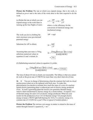 Conservation of Energy 613
Picture the Problem The rate at which you expend energy, that is do work, is
defined as power and is the ratio of the work done to the time required to do the
work.
(a) Relate the rate at which you can
expend energy to the work done in
running up the four flights of stairs:
t
W
P
Δ
Δ
=ε ⇒
P
W
t
ε
Δ
Δ =
where e is the efficiency for the
conversion of chemical energy into
mechanical energy.
The work you do in climbing the
stairs increases your gravitational
potential energy:
mghW =Δ
Substitute for ΔW to obtain:
P
mgh
t
ε
=Δ (1)
Assuming that your mass is 70 kg,
substitute numerical values in
equation (1) and evaluate Δt:
( )( )( )
( )( )
s16
W150040.0
m3.54m/s81.9kg70
Δ
2
≈
×
=t
(b) Substituting numerical values in equation (1) yields:
( )( )( )
( )( )
min8.6s409
W150040.0
m3.5021m/s81.9kg70
Δ
2
≈=
×
=t
The time of about 6.8 min is clearly not reasonable. The fallacy is that you cannot
do work at the given rate of 1500 W for more than very short intervals of time.
16 •• You are in charge of determining when the uranium fuel rods in a local
nuclear power plant are to be replaced with fresh ones. To make this
determination you decide to estimate how much the mass of a core of a nuclear-
fueled electric-generating plant is reduced per unit of electric energy produced.
(Note: In such a generating plant the reactor core generates thermal energy,
which is then transformed to electric energy by a steam turbine. It requires 3.0 J
of thermal energy for each 1.0 J of electric energy produced.) What are your
results for the production of (a) 1.0 J of thermal energy? (b) enough electric
energy to keep a 100-W light bulb burning for 10.0 y? (c) electric energy at a
constant rate of 1.0 GW for a year? (This is typical of modern plants.)
Picture the Problem The intrinsic rest energy in matter is related to the mass of
matter through Einstein’s equation .2
0 mcE =
 