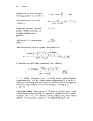 Chapter 7614
(a) Relate the rest mass consumed to
the energy produced and solve for m: 2
02
0
c
E
mmcE =⇒= (1)
Substitute numerical values and
evaluate m: ( )
kg101.1
m/s10998.2
J1.0 17
28
−
×=
×
=m
(b) Because the reactor core must
produce 3 J of thermal energy for
each joule of electrical energy
produced:
tPE Δ3=
Substitute for E0 in equation (1) to
obtain: 2
Δ3
c
tP
m = (2)
Substitute numerical values in equation (2) and evaluate m:
( )( )
( )
kg101.1
m/s10998.2
h
s3600
d
h24
y
d365.24
y10W1003
6
28
−
×=
×
⎟
⎠
⎞
⎜
⎝
⎛
⎟
⎠
⎞
⎜
⎝
⎛
⎟⎟
⎠
⎞
⎜⎜
⎝
⎛
=m
(c) Substitute numerical values in equation (2) and evaluate m:
( )( )
( )
kg1.1
m/s10998.2
h
s3600
d
h24
y
d365.24
y1.0GW1.03
28
=
×
⎟
⎠
⎞
⎜
⎝
⎛
⎟
⎠
⎞
⎜
⎝
⎛
⎟⎟
⎠
⎞
⎜⎜
⎝
⎛
=m
17 •• [SSM] The chemical energy released by burning a gallon of gasoline
is approximately 1.3 × 105
kJ. Estimate the total energy used by all of the cars in
the United States during the course of one year. What fraction does this represent
of the total energy use by the United States in one year (currently about
5 × 1020
J)?
Picture the Problem There are about 3 × 108
people in the United States. On the
assumption that the average family has 4 people in it and that they own two cars,
we have a total of 1.5 × 108
automobiles on the road (excluding those used for
industry). We’ll assume that each car uses about 15 gal of fuel per week.
 