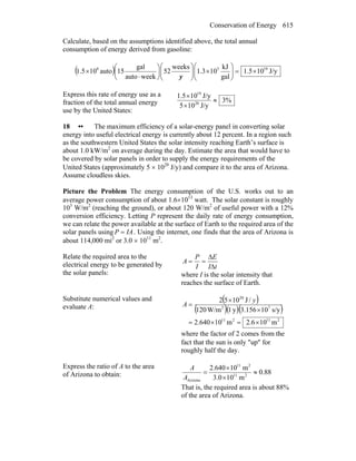 Conservation of Energy 615
Calculate, based on the assumptions identified above, the total annual
consumption of energy derived from gasoline:
( ) J/y105.1
gal
kJ
103.1
weeks
52
weekauto
gal
15auto101.5 1958
×=⎟⎟
⎠
⎞
⎜⎜
⎝
⎛
×⎟⎟
⎠
⎞
⎜⎜
⎝
⎛
⎟
⎠
⎞
⎜
⎝
⎛
⋅
×
y
Express this rate of energy use as a
fraction of the total annual energy
use by the United States:
%3
J/y105
J/y101.5
20
19
≈
×
×
18 •• The maximum efficiency of a solar-energy panel in converting solar
energy into useful electrical energy is currently about 12 percent. In a region such
as the southwestern United States the solar intensity reaching Earth’s surface is
about 1.0 kW/m2
on average during the day. Estimate the area that would have to
be covered by solar panels in order to supply the energy requirements of the
United States (approximately 5 × 1020
J/y) and compare it to the area of Arizona.
Assume cloudless skies.
Picture the Problem The energy consumption of the U.S. works out to an
average power consumption of about 1.6×1013
watt. The solar constant is roughly
103
W/m2
(reaching the ground), or about 120 W/m2
of useful power with a 12%
conversion efficiency. Letting P represent the daily rate of energy consumption,
we can relate the power available at the surface of Earth to the required area of the
solar panels using IAP = . Using the internet, one finds that the area of Arizona is
about 114,000 mi2
or 3.0 × 1011
m2
.
Relate the required area to the
electrical energy to be generated by
the solar panels:
tI
E
I
P
A
Δ
Δ
==
where I is the solar intensity that
reaches the surface of Earth.
Substitute numerical values and
evaluate A:
( )
( )( )( )
211211
72
20
m106.2m10640.2
s/y10156.3y1W/m120
/J1052
×=×=
×
×
=
y
A
where the factor of 2 comes from the
fact that the sun is only ″up″ for
roughly half the day.
Express the ratio of A to the area
of Arizona to obtain: 88.0
m103.0
m10640.2
211
211
Arizona
≈
×
×
=
A
A
That is, the required area is about 88%
of the area of Arizona.
 