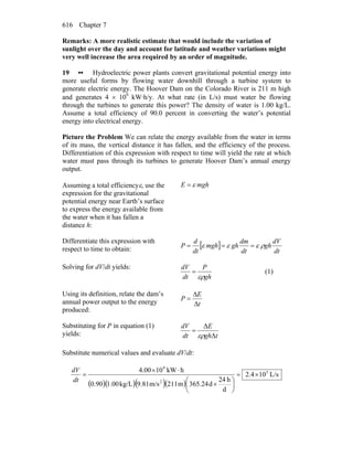 Chapter 7616
Remarks: A more realistic estimate that would include the variation of
sunlight over the day and account for latitude and weather variations might
very well increase the area required by an order of magnitude.
19 •• Hydroelectric power plants convert gravitational potential energy into
more useful forms by flowing water downhill through a turbine system to
generate electric energy. The Hoover Dam on the Colorado River is 211 m high
and generates 4 × 109
kW·h/y. At what rate (in L/s) must water be flowing
through the turbines to generate this power? The density of water is 1.00 kg/L.
Assume a total efficiency of 90.0 percent in converting the water’s potential
energy into electrical energy.
Picture the Problem We can relate the energy available from the water in terms
of its mass, the vertical distance it has fallen, and the efficiency of the process.
Differentiation of this expression with respect to time will yield the rate at which
water must pass through its turbines to generate Hoover Dam’s annual energy
output.
Assuming a total efficiencyε, use the
expression for the gravitational
potential energy near Earth’s surface
to express the energy available from
the water when it has fallen a
distance h:
mghE ε=
Differentiate this expression with
respect to time to obtain: [ ]
dt
dV
gh
dt
dm
ghmgh
dt
d
P ρεεε ===
Solving for dV/dt yields:
gh
P
dt
dV
ερ
= (1)
Using its definition, relate the dam’s
annual power output to the energy
produced:
t
E
P
Δ
Δ
=
Substituting for P in equation (1)
yields: tgh
E
dt
dV
Δ
Δ
ερ
=
Substitute numerical values and evaluate dV/dt:
( )( )( )( )
L/s104.2
d
h24
d365.24m211m/s9.81kg/L1.0090.0
hkW104.00 5
2
9
×=
⎟
⎠
⎞
⎜
⎝
⎛
×
⋅×
=
dt
dV
 