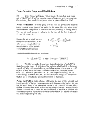 Conservation of Energy 617
Force, Potential Energy, and Equilibrium
20 • Water flows over Victoria Falls, which is 128 m high, at an average
rate of 1.4×106
kg/s. If half the potential energy of this water were converted into
electric energy, how much electric power would be produced by these falls?
Picture the Problem The water going over the falls has gravitational potential
energy relative to the base of the falls. As the water falls, the falling water
acquires kinetic energy until, at the base of the falls; its energy is entirely kinetic.
The rate at which energy is delivered to the base of the falls is given by
.// dtdUdtdWP −==
Express the rate at which energy is
being delivered to the base of the
falls; remembering that half the
potential energy of the water is
converted to electric energy:
( )
dt
dm
gh
mgh
dt
d
dt
dU
dt
dW
P
2
1
2
1
−=
−=−==
Substitute numerical values and evaluate P:
( )( )( ) GW88.0kg/s101.4m128m/s9.81 62
2
1
=×−−=P
21 • A 2.0-kg box slides down a long, frictionless incline of angle 30º. It
starts from rest at time t = 0 at the top of the incline at a height of 20 m above the
ground. (a) What is the potential energy of the box relative to the ground at t = 0?
(b) Use Newton’s laws to find the distance the box travels during the interval
0.0 s < t < 1.0 s and its speed at t = 1.0 s. (c) Find the potential energy and the
kinetic energy of the box at t = 1.0 s. (d) Find the kinetic energy and the speed of
the box just as it reaches the ground at the bottom of the incline.
Picture the Problem In the absence of friction, the sum of the potential and
kinetic energies of the box remains constant as it slides down the incline. We can
use the conservation of the mechanical energy of the system to calculate where
the box will be and how fast it will be moving at any given time. We can also use
Newton’s second law to show that the acceleration of the box is constant and
constant-acceleration equations to calculate where the box will be and how fast it
will be moving at any given time.
 