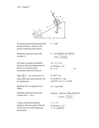 Chapter 7618
gF
r
nF
r
θ
θ
x
y
0g =U
h
m
m
00 =v
v
(a) Express the gravitational potential
energy of the box, relative to the
ground, at the top of the incline:
mghU =i
Substitute numerical values and
evaluate Ui:
( )( )( )
kJ39.0J392
m20m/s81.9kg0.2 2
i
==
=U
(b) Using a constant-acceleration
equation, relate the displacement of
the box to its initial speed,
acceleration and time-of-travel:
2
2
1
0Δ attvx +=
or, because v0 = 0,
2
2
1
Δ atx = (1)
Apply ∑ = xx maF to the box as it
slides down the incline and solve for
its acceleration:
maF =θsing
or, because Fg = mg,
mamg =θsin ⇒ θsinga =
Substitute for a in equation (1) to
obtain:
( ) 2
2
1
sinΔ tgx θ=
Substitute numerical values and
evaluate Δx(t = 1.0 s):
( ) ( )( )( )
m5.2m45.2
s1.0sin30m/s9.81s0.1Δ
22
2
1
==
°=x
Using a constant-acceleration
equation, relate the speed of the box
at any time to its initial speed and
acceleration:
atvv += 0
or, because v0 = 0,
( )tgatv θsin==
 