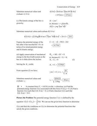 Conservation of Energy 619
Substitute numerical values and
evaluate v(1.0 s):
( ) ( )( )( )
m/s9.4m/s91.4
s0.130sinm/s81.9s0.1 2
==
°=v
(c) The kinetic energy of the box is
given by:
2
2
1
mvK =
or, because ( )tgv θsin= ,
( ) ( ) 222
2
1
sin tmgtK θ=
Substitute numerical values and evaluate K(1.0 s):
( ) ( )( ) ( )( ) J24J1.24s0.130sinm/s81.9kg0.2s0.1
2222
2
1
===K
Express the potential energy of the
box after it has traveled for 1.0 s in
terms of its initial potential energy
and its kinetic energy:
kJ0.37
J24J923i
=
−=−= KUU
(d) Apply conservation of mechanical
energy to the box-Earth system as the
box as it slides down the incline:
0ΔΔext =+= UKW
or, because Ki = Uf = 0,
0if =−UK (2)
Solving for fK yields: kJ39.0if ==UK
From equation (2) we have:
i
2
f2
1
Umv = ⇒
m
U
v i
f
2
=
Substitute numerical values and
evaluate fv :
( ) m/s02
kg2.0
J3922
f ==v
22 • A constant force Fx = 6.0 N is in the +x direction. (a) Find the
potential-energy function U(x) associated with this force if U(x0) = 0. (b) Find a
function U(x) such that U(4 .0 m) = 0. (c) Find a function U(x) such that
U(6 .0 m) = 14 J.
Picture the Problem The potential energy function U (x) is defined by the
equation ( ) ( ) ∫−=−
x
x
FdxxUxU
0
.0 We can use the given force function to determine
U(x) and then the conditions on U(x) to determine the potential functions that
satisfy the given conditions.
 