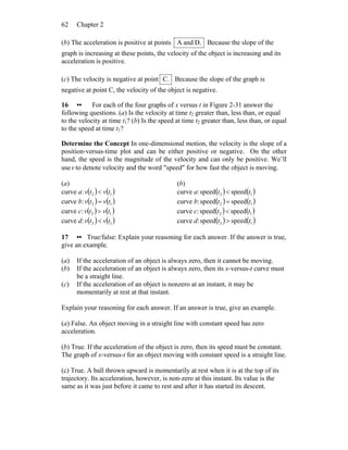 Chapter 262
(b) The acceleration is positive at points D.andA Because the slope of the
graph is increasing at these points, the velocity of the object is increasing and its
acceleration is positive.
(c) The velocity is negative at point C. Because the slope of the graph is
negative at point C, the velocity of the object is negative.
16 •• For each of the four graphs of x versus t in Figure 2-31 answer the
following questions. (a) Is the velocity at time t2 greater than, less than, or equal
to the velocity at time t1? (b) Is the speed at time t2 greater than, less than, or equal
to the speed at time t1?
Determine the Concept In one-dimensional motion, the velocity is the slope of a
position-versus-time plot and can be either positive or negative. On the other
hand, the speed is the magnitude of the velocity and can only be positive. We’ll
usev to denote velocity and the word ″speed″ for how fast the object is moving.
(a)
curve a: ( ) ( )12 tvtv <
curve b: ( ) ( )12 tvtv =
curve c: ( ) ( )12 tvtv >
curve d: ( ) ( )12 tvtv <
(b)
curve a: ( ) ( )12 speedspeed tt <
curve b: ( ) ( )12 speedspeed tt =
curve c: ( ) ( )12 speedspeed tt <
curve d: ( ) ( )12 speedspeed tt >
17 •• True/false: Explain your reasoning for each answer. If the answer is true,
give an example.
(a) If the acceleration of an object is always zero, then it cannot be moving.
(b) If the acceleration of an object is always zero, then its x-versus-t curve must
be a straight line.
(c) If the acceleration of an object is nonzero at an instant, it may be
momentarily at rest at that instant.
Explain your reasoning for each answer. If an answer is true, give an example.
(a) False. An object moving in a straight line with constant speed has zero
acceleration.
(b) True. If the acceleration of the object is zero, then its speed must be constant.
The graph of x-versus-t for an object moving with constant speed is a straight line.
(c) True. A ball thrown upward is momentarily at rest when it is at the top of its
trajectory. Its acceleration, however, is non-zero at this instant. Its value is the
same as it was just before it came to rest and after it has started its descent.
 