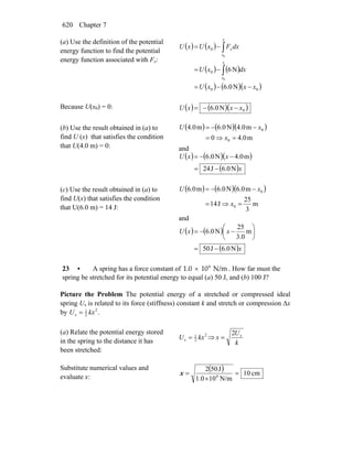 Chapter 7620
(a) Use the definition of the potential
energy function to find the potential
energy function associated with Fx:
( ) ( )
( ) ( )
( ) ( )( )00
0
0
N0.6
N6
0
0
xxxU
dxxU
dxFxUxU
x
x
x
x
x
−−=
−=
−=
∫
∫
Because U(x0) = 0: ( ) ( )( )0N0.6 xxxU −−=
(b) Use the result obtained in (a) to
find U (x) that satisfies the condition
that U(4.0 m) = 0:
( ) ( )( )
m0.40
m0.4N0.6m0.4
0
0
=⇒=
−−=
x
xU
and
( ) ( )( )
( )x
xxU
N6.0J42
m0.4N0.6
−=
−−=
(c) Use the result obtained in (a) to
find U(x) that satisfies the condition
that U(6.0 m) = 14 J:
( ) ( )( )
m
3
25
J14
m0.6N0.6m0.6
0
0
=⇒=
−−=
x
xU
and
( ) ( )
( )x
xxU
N6.0J50
m
0.3
25
N0.6
−=
⎟
⎠
⎞
⎜
⎝
⎛
−−=
23 • A spring has a force constant of 4
1.0   10  N/m× . How far must the
spring be stretched for its potential energy to equal (a) 50 J, and (b) 100 J?
Picture the Problem The potential energy of a stretched or compressed ideal
spring Us is related to its force (stiffness) constant k and stretch or compression Δx
by .2
2
1
s kxU =
(a) Relate the potential energy stored
in the spring to the distance it has
been stretched:
2
2
1
s kxU = ⇒
k
U
x s2
=
Substitute numerical values and
evaluate x:
( ) cm10
N/m101.0
J502
4
=
×
=x
 
