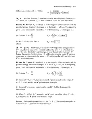 Conservation of Energy 621
(b) Proceed as in (a) with Us = 100 J: ( ) cm14
N/m101.0
J1002
4
=
×
=x
24 • (a) Find the force Fx associated with the potential-energy function U =
Ax4
, where A is a constant. (b) At what value(s) of x does the force equal zero?
Picture the Problem Fx is defined to be the negative of the derivative of the
potential-energy function with respect to x, that is, dxdUFx −= . Consequently,
given U as a function of x, we can find Fx by differentiating U with respect to x.
(a) Evaluate :
dx
dU
Fx −= ( ) 34
4AxAx
dx
d
Fx −=−=
(b) Set Fx = 0 and solve for x to
obtain:
00 =⇒= xFx
25 •• [SSM] The force Fx is associated with the potential-energy function
U = C/x, where C is a positive constant. (a) Find the force Fx as a function of x.
(b) Is this force directed toward the origin or away from it in the region x > 0?
Repeat the question for the region x < 0. (c) Does the potential energy U increase
or decrease as x increases in the region x > 0? (d) Answer Parts (b) and (c) where
C is a negative constant.
Picture the Problem Fx is defined to be the negative of the derivative of the
potential-energy function with respect to x, that is dxdUFx −= . Consequently,
given U as a function of x, we can find Fx by differentiating U with respect to x.
(a) Evaluate :
dx
dU
Fx −= 2
x
C
x
C
dx
d
Fx =⎟
⎠
⎞
⎜
⎝
⎛
−=
(b) Because C > 0, if x > 0, Fx is positive and F
r
points away from the origin. If
x < 0, Fx is still positive and F
r
points toward the origin.
(c) Because U is inversely proportional to x and C > 0, U(x) decreases with
increasing x.
(d) When C < 0, if x > 0, Fx is negative and F
r
points toward the origin. If x < 0,
Fx is negative and F
r
points away from the origin.
Because U is inversely proportional to x and C < 0, U(x) becomes less negative as
x increases and U(x) increases with increasing x.
 