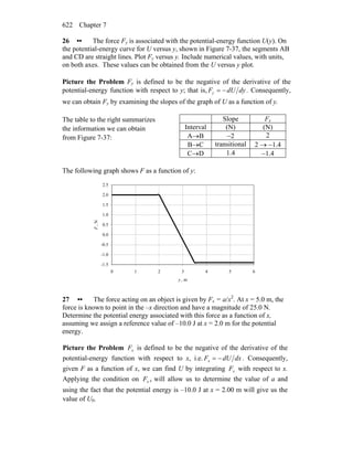 Chapter 7622
26 •• The force Fy is associated with the potential-energy function U(y). On
the potential-energy curve for U versus y, shown in Figure 7-37, the segments AB
and CD are straight lines. Plot Fy versus y. Include numerical values, with units,
on both axes. These values can be obtained from the U versus y plot.
Picture the Problem Fy is defined to be the negative of the derivative of the
potential-energy function with respect to y; that is, dydUFy −= . Consequently,
we can obtain Fy by examining the slopes of the graph of U as a function of y.
The table to the right summarizes
the information we can obtain
from Figure 7-37:
Slope Fy
Interval (N) (N)
A→B −2 2
B→C transitional 2 → −1.4
C→D 1.4 −1.4
The following graph shows F as a function of y:
-1.5
-1.0
-0.5
0.0
0.5
1.0
1.5
2.0
2.5
0 1 2 3 4 5 6
y , m
F,N
27 •• The force acting on an object is given by Fx = a/x2
. At x = 5.0 m, the
force is known to point in the –x direction and have a magnitude of 25.0 N.
Determine the potential energy associated with this force as a function of x,
assuming we assign a reference value of –10.0 J at x = 2.0 m for the potential
energy.
Picture the Problem xF is defined to be the negative of the derivative of the
potential-energy function with respect to x, i.e. dxdUFx −= . Consequently,
given F as a function of x, we can find U by integrating xF with respect to x.
Applying the condition on xF x will allow us to determine the value of a and
using the fact that the potential energy is –10.0 J at x = 2.00 m will give us the
value of U0.
 