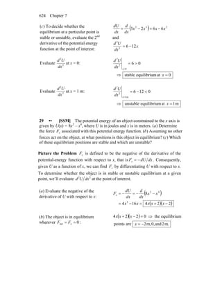 Chapter 7624
(c) To decide whether the
equilibrium at a particular point is
stable or unstable, evaluate the 2nd
derivative of the potential energy
function at the point of interest:
( ) 232
6623 xxxx
dx
d
dx
dU
−=−=
and
x
dx
Ud
1262
2
−=
Evaluate 2
2
dx
Ud
at x = 0:
0atmequilibriustable
06
0
2
2
=⇒
>=
=
x
dx
Ud
x
Evaluate 2
2
dx
Ud
at x = 1 m:
m1atmequilibriuunstable
0126
m1
2
2
=⇒
<−=
=
x
dx
Ud
x
29 •• [SSM] The potential energy of an object constrained to the x axis is
given by U(x) = 8x2
– x4
, where U is in joules and x is in meters. (a) Determine
the force xF associated with this potential energy function. (b) Assuming no other
forces act on the object, at what positions is this object in equilibrium? (c) Which
of these equilibrium positions are stable and which are unstable?
Picture the Problem xF is defined to be the negative of the derivative of the
potential-energy function with respect to x, that is dxdUFx −= . Consequently,
given U as a function of x, we can find xF by differentiating U with respect to x.
To determine whether the object is in stable or unstable equilibrium at a given
point, we’ll evaluate 22
dxUd at the point of interest.
(a) Evaluate the negative of the
derivative of U with respect to x:
( )
( )( )224164
8
3
42
−+=−=
−−=−=
xxxxx
xx
dx
d
dx
dU
Fx
(b) The object is in equilibrium
wherever 0net == xFF :
( )( )
.m2and,0,m2arepoints
mequilibriuthe0224
−=
⇒=−+
x
xxx
 