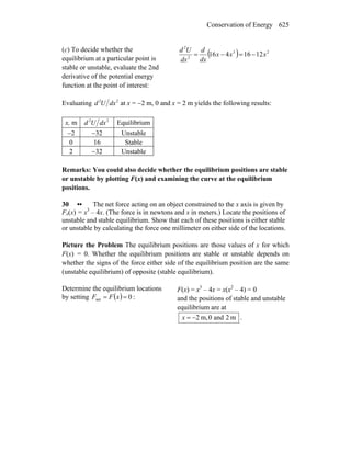 Conservation of Energy 625
(c) To decide whether the
equilibrium at a particular point is
stable or unstable, evaluate the 2nd
derivative of the potential energy
function at the point of interest:
( ) 23
2
2
1216416 xxx
dx
d
dx
Ud
−=−=
Evaluating 22
dxUd at x = −2 m, 0 and x = 2 m yields the following results:
x, m 22
dxUd Equilibrium
−2 −32 Unstable
0 16 Stable
2 −32 Unstable
Remarks: You could also decide whether the equilibrium positions are stable
or unstable by plotting F(x) and examining the curve at the equilibrium
positions.
30 •• The net force acting on an object constrained to the x axis is given by
Fx(x) = x3
– 4x. (The force is in newtons and x in meters.) Locate the positions of
unstable and stable equilibrium. Show that each of these positions is either stable
or unstable by calculating the force one millimeter on either side of the locations.
Picture the Problem The equilibrium positions are those values of x for which
F(x) = 0. Whether the equilibrium positions are stable or unstable depends on
whether the signs of the force either side of the equilibrium position are the same
(unstable equilibrium) of opposite (stable equilibrium).
Determine the equilibrium locations
by setting ( ) 0net == xFF :
F(x) = x3
– 4x = x(x2
– 4) = 0
and the positions of stable and unstable
equilibrium are at
m2and0,m2−=x .
 