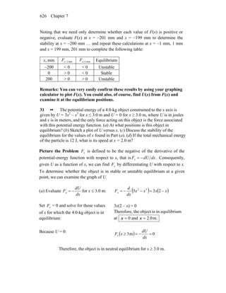 Chapter 7626
Noting that we need only determine whether each value of F(x) is positive or
negative, evaluate F(x) at x = −201 mm and x = −199 mm to determine the
stability at x = −200 mm … and repeat these calculations at x = −1 mm, 1 mm
and x = 199 mm, 201 mm to complete the following table:
x, mm mm1−xF mm1+xF Equilibrium
−200 < 0 < 0 Unstable
0 > 0 < 0 Stable
200 > 0 > 0 Unstable
Remarks: You can very easily confirm these results by using your graphing
calculator to plot F(x). You could also, of course, find U(x) from F(x) and
examine it at the equilibrium positions.
31 •• The potential energy of a 4.0-kg object constrained to the x axis is
given by U = 3x2
– x3
for x ≤ 3.0 m and U = 0 for x ≥ 3.0 m, where U is in joules
and x is in meters, and the only force acting on this object is the force associated
with this potential energy function. (a) At what positions is this object in
equilibrium? (b) Sketch a plot of U versus x. (c) Discuss the stability of the
equilibrium for the values of x found in Part (a). (d) If the total mechanical energy
of the particle is 12 J, what is its speed at x = 2.0 m?
Picture the Problem xF is defined to be the negative of the derivative of the
potential-energy function with respect to x, that is dxdUFx −= . Consequently,
given U as a function of x, we can find xF by differentiating U with respect to x.
To determine whether the object is in stable or unstable equilibrium at a given
point, we can examine the graph of U.
(a) Evaluate
dx
dU
Fx −= for x ≤ 3.0 m: ( ) ( )xxxx
dx
d
Fx −=−−= 233 32
Set xF = 0 and solve for those values
of x for which the 4.0-kg object is in
equilibrium:
3x(2 – x) = 0
Therefore, the object is in equilibrium
at m.0.2and0 == xx
Because U = 0:
( ) 0m3 =−=≥
dx
dU
xFx
Therefore, the object is in neutral equilibrium for x ≥ 3.0 m.
 