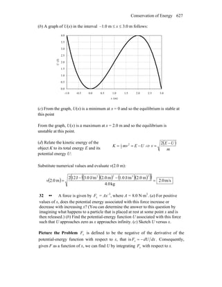 Conservation of Energy 627
(b) A graph of U(x) in the interval –1.0 m ≤ x ≤ 3.0 m follows:
0.0
0.5
1.0
1.5
2.0
2.5
3.0
3.5
4.0
-1.0 -0.5 0.0 0.5 1.0 1.5 2.0 2.5 3.0
x (m)
U(J)
(c) From the graph, U(x) is a minimum at x = 0 and so the equilibrium is stable at
this point
From the graph, U(x) is a maximum at x = 2.0 m and so the equilibrium is
unstable at this point.
(d) Relate the kinetic energy of the
object K to its total energy E and its
potential energy U:
UEmvK −== 2
2
1
⇒
( )
m
UE
v
−
=
2
Substitute numerical values and evaluate v(2.0 m):
( ) ( )( ) ( )( )( )( ) m/s0.2
kg4.0
m0.2J/m0.1m0.2J/m0.3J122
m0.2
3322
=
−−
=v
32 •• A force is given by xF = Ax–3
, where A = 8.0 N⋅m3
. (a) For positive
values of x, does the potential energy associated with this force increase or
decrease with increasing x? (You can determine the answer to this question by
imagining what happens to a particle that is placed at rest at some point x and is
then released.) (b) Find the potential-energy function U associated with this force
such that U approaches zero as x approaches infinity. (c) Sketch U versus x.
Picture the Problem xF is defined to be the negative of the derivative of the
potential-energy function with respect to x, that is dxdUFx −= . Consequently,
given F as a function of x, we can find U by integrating xF with respect to x.
 