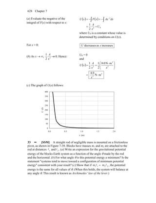Chapter 7628
(a) Evaluate the negative of the
integral of F(x) with respect to x:
( ) ( )
02
3
2
1
U
x
A
dxAxxFxU
+=
−=−= ∫∫
−
where U0 is a constant whose value is
determined by conditions on U(x).
For x > 0: increasesasdecreases xU
(b) As x → ∞, 2
2
1
x
A
→ 0. Hence:
U0 = 0
and
( )
3
2
2
3
2
mN
0.4
mN0.8
2
1
2
1
⋅=
⎟⎟
⎠
⎞
⎜⎜
⎝
⎛ ⋅
==
x
xx
A
xU
(c) The graph of U(x) follows:
0
50
100
150
200
250
300
350
400
0.0 0.5 1.0 1.5 2.0
x (m)
U(J)
33 •• [SSM] A straight rod of negligible mass is mounted on a frictionless
pivot, as shown in Figure 7-38. Blocks have masses m1 and m2 are attached to the
rod at distances 1l and 2l . (a) Write an expression for the gravitational potential
energy of the blocks-Earth system as a function of the angle θ made by the rod
and the horizontal. (b) For what angle θ is this potential energy a minimum? Is the
statement ″systems tend to move toward a configuration of minimum potential
energy″ consistent with your result? (c) Show that if 1 1 2 2m m=l l , the potential
energy is the same for all values of θ. (When this holds, the system will balance at
any angle θ. This result is known as Archimedes’ law of the lever.)
 