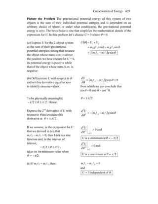 Conservation of Energy 629
Picture the Problem The gravitational potential energy of this system of two
objects is the sum of their individual potential energies and is dependent on an
arbitrary choice of where, or under what condition(s), the gravitational potential
energy is zero. The best choice is one that simplifies the mathematical details of the
expression for U. In this problem let’s choose U = 0 where θ = 0.
(a) Express U for the 2-object system
as the sum of their gravitational
potential energies; noting that because
the object whose mass is m2 is above
the position we have chosen for U = 0,
its potential energy is positive while
that of the object whose mass is m1 is
negative:
( )
( ) θ
θθ
θ
sin
sinsin
1122
1122
21
gmm
gmgm
UUU
ll
ll
−=
−=
+=
(b) Differentiate U with respect to θ
and set this derivative equal to zero
to identify extreme values:
( ) 0cos1122 =−= θ
θ
gmm
d
dU
ll
from which we can conclude that
cosθ = 0 and θ = cos−1
0.
To be physically meaningful,
.22 πθπ ≤≤− Hence:
2πθ ±=
Express the 2nd
derivative of U with
respect to θ and evaluate this
derivative at :2πθ ±=
( ) θ
θ
sin11222
2
gmm
d
Ud
ll −−=
If we assume, in the expression for U
that we derived in (a), that
m2l2 – m1l1 > 0, then U(θ) is a sine
function and, in the interval of
interest,
22 πθπ ≤≤− ,
takes on its minimum value when
θ = −π/2:
and0
2
2
2
>
−π
θd
Ud
2atminimumais πθ −=U
and0
2
2
2
<
π
θd
Ud
2atmaximumais πθ =U
(c) If m2l2 = m1l1, then: 02211 =− ll mm
and
.oftindependen0 θ=U
 