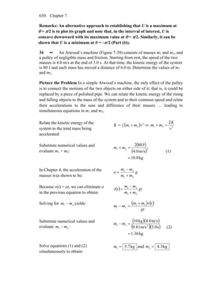 Chapter 7630
Remarks: An alternative approach to establishing that U is a maximum at
θ = π/2 is to plot its graph and note that, in the interval of interest, U is
concave downward with its maximum value at θ = π/2. Similarly, it can be
shown that U is a minimum at θ = −π/2 (Part (b)).
34 •• An Atwood’s machine (Figure 7-39) consists of masses m1 and m2, and
a pulley of negligible mass and friction. Starting from rest, the speed of the two
masses is 4.0 m/s at the end of 3.0 s. At that time, the kinetic energy of the system
is 80 J and each mass has moved a distance of 6.0 m. Determine the values of m1
and m2.
Picture the Problem In a simple Atwood’s machine, the only effect of the pulley
is to connect the motions of the two objects on either side of it; that is, it could be
replaced by a piece of polished pipe. We can relate the kinetic energy of the rising
and falling objects to the mass of the system and to their common speed and relate
their accelerations to the sum and difference of their masses … leading to
simultaneous equations in m1 and m2.
Relate the kinetic energy of the
system to the total mass being
accelerated:
( ) 2
212
1
vmmK += ⇒ 221
2
v
K
mm =+
Substitute numerical values and
evaluate m1 + m2:
( )
( )
kg0.10
m/s4.0
J802
221
=
=+ mm
(1)
In Chapter 4, the acceleration of the
masses was shown to be:
g
mm
mm
a
21
21
+
−
=
Because v(t) = at, we can eliminate a
in the previous equation to obtain:
( ) gt
mm
mm
tv
21
21
+
−
=
Solving for 21 mm − yields: ( ) ( )
gt
tvmm
mm 21
21
+
=−
Substitute numerical values and
evaluate 21 mm − :
( )( )
( )( )
kg36.1
s3.0m/s9.81
m/s4.0kg10
221
=
=− mm
(2)
Solve equations (1) and (2)
simultaneously to obtain:
kg7.51 =m and kg3.42 =m
 