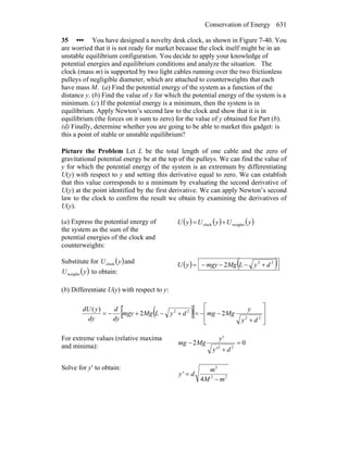 Conservation of Energy 631
35 ••• You have designed a novelty desk clock, as shown in Figure 7-40. You
are worried that it is not ready for market because the clock itself might be in an
unstable equilibrium configuration. You decide to apply your knowledge of
potential energies and equilibrium conditions and analyze the situation. The
clock (mass m) is supported by two light cables running over the two frictionless
pulleys of negligible diameter, which are attached to counterweights that each
have mass M. (a) Find the potential energy of the system as a function of the
distance y. (b) Find the value of y for which the potential energy of the system is a
minimum. (c) If the potential energy is a minimum, then the system is in
equilibrium. Apply Newton’s second law to the clock and show that it is in
equilibrium (the forces on it sum to zero) for the value of y obtained for Part (b).
(d) Finally, determine whether you are going to be able to market this gadget: is
this a point of stable or unstable equilibrium?
Picture the Problem Let L be the total length of one cable and the zero of
gravitational potential energy be at the top of the pulleys. We can find the value of
y for which the potential energy of the system is an extremum by differentiating
U(y) with respect to y and setting this derivative equal to zero. We can establish
that this value corresponds to a minimum by evaluating the second derivative of
U(y) at the point identified by the first derivative. We can apply Newton’s second
law to the clock to confirm the result we obtain by examining the derivatives of
U(y).
(a) Express the potential energy of
the system as the sum of the
potential energies of the clock and
counterweights:
( ) ( ) ( )yUyUyU weightsclock +=
Substitute for ( )yUclock and
( )yUweights to obtain:
( ) ( )22
2 dyLMgmgyyU +−−−=
(b) Differentiate U(y) with respect to y:
( )[ ] ⎥
⎥
⎦
⎤
⎢
⎢
⎣
⎡
+
−−=+−+−=
22
22
22
)(
dy
y
MgmgdyLMgmgy
dy
d
dy
ydU
For extreme values (relative maxima
and minima): 02
22
=
+
−
dy'
y'
Mgmg
Solve for y′ to obtain:
22
2
4 mM
m
dy'
−
=
 