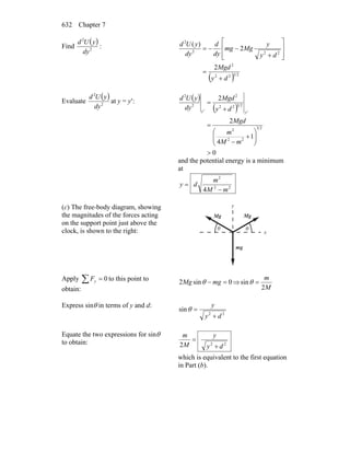 Chapter 7632
Find
( )
2
2
dy
yUd
:
( ) 2322
2
222
2
2
2
)(
dy
Mgd
dy
y
Mgmg
dy
d
dy
yUd
+
=
⎥
⎥
⎦
⎤
⎢
⎢
⎣
⎡
+
−−=
Evaluate
( )
2
2
dy
yUd
at y = y′: ( )
( )
0
1
4
2
2
23
22
2
2322
2
2
2
>
⎟⎟
⎠
⎞
⎜⎜
⎝
⎛
+
−
=
+
=
mM
m
Mgd
dy
Mgd
dy
yUd
y'y'
and the potential energy is a minimum
at
22
2
4 mM
m
dy
−
=
(c) The free-body diagram, showing
the magnitudes of the forces acting
on the support point just above the
clock, is shown to the right: x
y
θ θ
mg
MgMg
Apply ∑ = 0yF to this point to
obtain:
0sin2 =− mgMg θ ⇒
M
m
2
sin =θ
Express sinθ in terms of y and d:
22
sin
dy
y
+
=θ
Equate the two expressions for sinθ
to obtain: 222 dy
y
M
m
+
=
which is equivalent to the first equation
in Part (b).
 