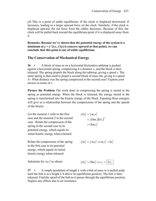 Conservation of Energy 633
(d) This is a point of stable equilibrium. If the clock is displaced downward, θ
increases, leading to a larger upward force on the clock. Similarly, if the clock is
displaced upward, the net force from the cables decreases. Because of this, the
clock will be pulled back toward the equilibrium point if it is displaced away from
it.
Remarks: Because we’ve shown that the potential energy of the system is a
minimum at y = y′ (i.e., U(y) is concave upward at that point), we can
conclude that this point is one of stable equilibrium.
The Conservation of Mechanical Energy
36 • A block of mass m on a horizontal frictionless tabletop is pushed
against a horizontal spring, compressing it a distance x, and the block is then
released. The spring propels the block along the tabletop, giving a speed v. The
same spring is then used to propel a second block of mass 4m, giving it a speed
3v. What distance was the spring compressed in the second case? Express your
answer in terms of x.
Picture the Problem The work done in compressing the spring is stored in the
spring as potential energy. When the block is released, the energy stored in the
spring is transformed into the kinetic energy of the block. Equating these energies
will give us a relationship between the compressions of the spring and the speeds
of the blocks.
Let the numeral 1 refer to the first
case and the numeral 2 to the second
case. Relate the compression of the
spring in the second case to its
potential energy, which equals its
initial kinetic energy when released:
( )( )
2
11
2
112
1
2
222
12
22
1
18
34
vm
vm
vmkx
=
=
=
Relate the compression of the spring
in the first case to its potential
energy, which equals its initial
kinetic energy when released:
2
112
12
12
1
vmkx = ⇒ 2
1
2
11 kxvm =
Substitute for 2
11vm to obtain: 2
1
2
22
1
18kxkx = ⇒ 12 6xx =
37 • A simple pendulum of length L with a bob of mass m is pulled aside
until the bob is at a height L/4 above its equilibrium position. The bob is then
released. Find the speed of the bob as it passes through the equilibrium position.
Neglect any effects due to air resistance.
 