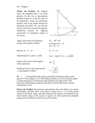 Chapter 7634
Picture the Problem The diagram
shows the pendulum bob in its initial
position. Let the zero of gravitational
potential energy be at the low point of
the pendulum’s swing, the equilibrium
position, and let the system include the
pendulum and Earth. We can find the
speed of the bob at it passes through the
equilibrium position by applying
conservation of mechanical energy to
the system. 0g =U
Δ Lh 4
1
=
L
Apply conservation of mechanical
energy to the system to obtain:
UKW ΔΔext +=
or, because Wext = 0,
0ΔΔ =+ UK
Because 0fi =−UK : 0if =−UK
Substituting for fK and iU yields: 0Δ2
f2
1
=− hmgmv ⇒ hgv Δ2f =
Express Δh in terms of the length L
of the pendulum: 4
L
h =Δ
Substitute for Δh in the expression for
fv and simplify to obtain: 2
f
gL
v =
38 • A 3.0-kg block slides along a frictionless horizontal surface with a
speed of 7.0 m/s (Figure 7-41). After sliding a distance of 2.0 m, the block makes
a smooth transition to a frictionless ramp inclined at an angle of 40° to the
horizontal. What distance along the ramp does the block slide before coming
momentarily to rest?
Picture the Problem The pictorial representation shows the block in its initial,
intermediate, and final states. It also shows a choice for Ug = 0. Let the system
consist of the block, ramp, and Earth. Because the surfaces are frictionless, the
initial kinetic energy of the system is equal to its final gravitational potential
energy when the block has come to rest on the incline.
 