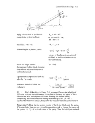 Conservation of Energy 635
θ
x
0g =U0
0
0
=
x
h
21
3
01 =x m0.22 =x
03 =v
m/s0.71 =v 2v
r+= m0.23x
Apply conservation of mechanical
energy to the system to obtain:
UKW ΔΔext +=
or, because Wext = 0,
0ΔΔ =+ UK
Because K3 = U1 = 0: 031 =+− UK
Substituting for K1 and U3 yields:
02
12
1
=+− mghmv ⇒
g
v
h
2
2
1
=
where h is the change in elevation of
the block as it slides to a momentary
stop on the ramp.
Relate the height h to the
displacement l of the block along the
ramp and the angle the ramp makes
with the horizontal:
θsinl=h
Equate the two expressions for h and
solve for l to obtain: g
v
2
sin
2
1
=θl ⇒
θsin2
2
1
g
v
=l
Substitute numerical values and
evaluate l:
( )
( ) m9.3
sin40m/s9.812
m/s7.0
2
2
=
°
=l
39 • The 3.00-kg object in Figure 7-42 is released from rest at a height of
5.00 m on a curved frictionless ramp. At the foot of the ramp is a spring of force
constant 400 N/m. The object slides down the ramp and into the spring,
compressing it a distance x before coming momentarily to rest. (a) Find x.
(b) Describe the motion object (if any) after the block momentarily comes to rest?
Picture the Problem Let the system consist of Earth, the block, and the spring.
With this choice there are no external forces doing work to change the energy of
the system. Let Ug = 0 at the elevation of the spring. Then the initial gravitational
 