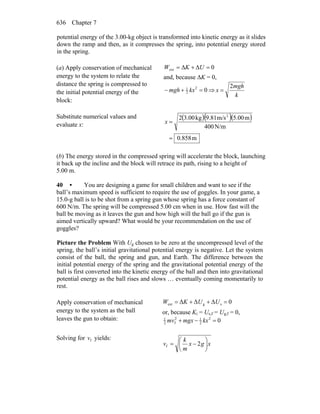 Chapter 7636
potential energy of the 3.00-kg object is transformed into kinetic energy as it slides
down the ramp and then, as it compresses the spring, into potential energy stored
in the spring.
(a) Apply conservation of mechanical
energy to the system to relate the
distance the spring is compressed to
the initial potential energy of the
block:
0ext =Δ+Δ= UKW
and, because ΔK = 0,
02
2
1
=+− kxmgh ⇒
k
mgh
x
2
=
Substitute numerical values and
evaluate x:
( )( )( )
m858.0
N/m400
m5.00m/s9.81kg3.002 2
=
=x
(b) The energy stored in the compressed spring will accelerate the block, launching
it back up the incline and the block will retrace its path, rising to a height of
5.00 m.
40 • You are designing a game for small children and want to see if the
ball’s maximum speed is sufficient to require the use of goggles. In your game, a
15.0-g ball is to be shot from a spring gun whose spring has a force constant of
600 N/m. The spring will be compressed 5.00 cm when in use. How fast will the
ball be moving as it leaves the gun and how high will the ball go if the gun is
aimed vertically upward? What would be your recommendation on the use of
goggles?
Picture the Problem With Ug chosen to be zero at the uncompressed level of the
spring, the ball’s initial gravitational potential energy is negative. Let the system
consist of the ball, the spring and gun, and Earth. The difference between the
initial potential energy of the spring and the gravitational potential energy of the
ball is first converted into the kinetic energy of the ball and then into gravitational
potential energy as the ball rises and slows … eventually coming momentarily to
rest.
Apply conservation of mechanical
energy to the system as the ball
leaves the gun to obtain:
0ΔΔΔ sgext =++= UUKW
or, because Ki = Us,f = Ug,f = 0,
02
2
12
f2
1
=−+ kxmgxmv
Solving for fv yields:
xgx
m
k
v ⎟
⎠
⎞
⎜
⎝
⎛
−= 2f
 