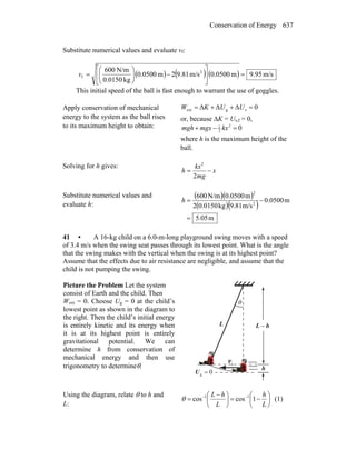 Conservation of Energy 637
Substitute numerical values and evaluate vf:
( ) ( ) ( ) m/s.959m0500.0m/s81.92m0500.0
kg0.0150
N/m600 2
f =⎥
⎦
⎤
⎢
⎣
⎡
−⎟⎟
⎠
⎞
⎜⎜
⎝
⎛
=v
This initial speed of the ball is fast enough to warrant the use of goggles.
Apply conservation of mechanical
energy to the system as the ball rises
to its maximum height to obtain:
0ΔΔΔ sgext =++= UUKW
or, because ΔK = Us,f = 0,
02
2
1
=−+ kxmgxmgh
where h is the maximum height of the
ball.
Solving for h gives:
x
mg
kx
h −=
2
2
Substitute numerical values and
evaluate h:
( )( )
( )( )
m05.5
m0500.0
m/s9.81kg0.01502
m0.0500N/m600
2
2
=
−=h
41 • A 16-kg child on a 6.0-m-long playground swing moves with a speed
of 3.4 m/s when the swing seat passes through its lowest point. What is the angle
that the swing makes with the vertical when the swing is at its highest point?
Assume that the effects due to air resistance are negligible, and assume that the
child is not pumping the swing.
Picture the Problem Let the system
consist of Earth and the child. Then
Wext = 0. Choose Ug = 0 at the child’s
lowest point as shown in the diagram to
the right. Then the child’s initial energy
is entirely kinetic and its energy when
it is at its highest point is entirely
gravitational potential. We can
determine h from conservation of
mechanical energy and then use
trigonometry to determineθ.
θ
0g =U
L hL −
h
iv
r
Using the diagram, relate θ to h and
L:
⎟
⎠
⎞
⎜
⎝
⎛
−=⎟
⎠
⎞
⎜
⎝
⎛ −
= −−
L
h
L
hL
1coscos 11
θ (1)
 