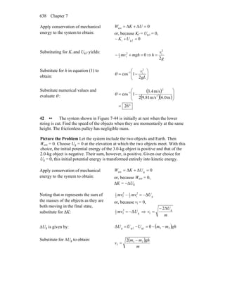 Chapter 7638
Apply conservation of mechanical
energy to the system to obtain:
0ΔΔext =+= UKW
or, because Kf = Ug,i = 0,
0fg,i =+− UK
Substituting for Ki and Ug,f yields:
02
i2
1
=+− mghmv ⇒
g
v
h
2
2
i
=
Substitute for h in equation (1) to
obtain: ⎟⎟
⎠
⎞
⎜⎜
⎝
⎛
−= −
gL
v
2
1cos
2
i1
θ
Substitute numerical values and
evaluate θ :
( )
( )( )
°=
⎟
⎟
⎠
⎞
⎜
⎜
⎝
⎛
−= −
26
m6.0m/s9.812
m/s3.4
1cos 2
2
1
θ
42 •• The system shown in Figure 7-44 is initially at rest when the lower
string is cut. Find the speed of the objects when they are momentarily at the same
height. The frictionless pulley has negligible mass.
Picture the Problem Let the system include the two objects and Earth. Then
Wext = 0. Choose Ug = 0 at the elevation at which the two objects meet. With this
choice, the initial potential energy of the 3.0-kg object is positive and that of the
2.0-kg object is negative. Their sum, however, is positive. Given our choice for
Ug = 0, this initial potential energy is transformed entirely into kinetic energy.
Apply conservation of mechanical
energy to the system to obtain:
0gext =Δ+Δ= UKW
or, because Wext = 0,
ΔK = −ΔUg
Noting that m represents the sum of
the masses of the objects as they are
both moving in the final state,
substitute for ΔK:
g
2
i2
12
f2
1
Umvmv Δ−=−
or, because vi = 0,
g
2
f2
1
ΔUmv −= ⇒
m
U
v g
f
2Δ−
=
ΔUg is given by: ( )ghmmUUU 23g,ifg,g 0Δ −−=−=
Substitute for ΔUg to obtain: ( )
m
ghmm
v 23
f
2 −
=
 