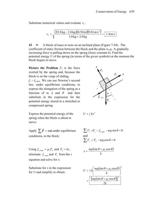 Conservation of Energy 639
Substitute numerical values and evaluate fv :
( )( )( ) m/s1.4
kg0.2kg0.3
m/s9.81m0.50kg2.0kg3.02 2
f =
+
−
=v
43 •• A block of mass m rests on an inclined plane (Figure 7-44). The
coefficient of static friction between the block and the plane is μs. A gradually
increasing force is pulling down on the spring (force constant k). Find the
potential energy U of the spring (in terms of the given symbols) at the moment the
block begins to move.
Picture the Problem Fs is the force
exerted by the spring and, because the
block is on the verge of sliding,
fs = fs,max. We can use Newton’s second
law, under equilibrium conditions, to
express the elongation of the spring as a
function of m, k and θ and then
substitute in the expression for the
potential energy stored in a stretched or
compressed spring.
gF
r
nF
r
θ
x
y
sF
r
maxs,f
r
Express the potential energy of the
spring when the block is about to
move:
2
2
1
kxU =
Apply ,m∑ = aF
rr
under equilibrium
conditions, to the block:
0sinmaxs,s =−−=∑ θmgfFFx
and
∑ =−= 0cosn θmgFFy
Using nsmaxs, Ff μ= and kxF =s ,
eliminate maxs,f and sF from the x
equation and solve for x:
( )
k
mg
x
θμθ cossin s+
=
Substitute for x in the expression
for U and simplify to obtain:
( )
( )[ ]
k
mg
k
mg
kU
2
cossin
cossin
2
s
2
s
2
1
θμθ
θμθ
+
=
⎥⎦
⎤
⎢⎣
⎡ +
=
 
