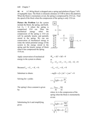 Chapter 7640
44 •• A 2.40-kg block is dropped onto a spring and platform (Figure 7-45)
of negligible mass. The block is released a distance of 5.00 m above the platform.
When the block is momentary at rest, the spring is compressed by 25.0 cm. Find
the speed of the block when the compression of the spring is only 15.0 cm
Picture the Problem Let the system
include the block, the spring, and Earth.
Let Ug = 0 where the spring is
compressed 15.0 cm. Then the
mechanical energy when the
compression of the spring is 15.0 cm
will be partially kinetic and partially
stored in the spring. We can use
conservation of mechanical energy to
relate the initial potential energy of the
system to the energy stored in the
spring and the kinetic energy of block
when it has compressed the spring
15.0 cm.
0g =U
cm0.15=x
m00.5=h
m
m
Apply conservation of mechanical
energy to the system to obtain:
0ΔΔext =+= KUW
or
0ifis,fs,ig,fg, =−+−+− KKUUUU
Because 0is,ifg, === KUU : 0ffs,ig, =++− KUU
Substitute to obtain: ( ) 02
2
12
2
1
=+++− mvkxxhmg
Solving for v yields:
( )
m
kx
xhgv
2
2 −+=
The spring’s force constant is given
by: x
mg
x
w
k
Δ
=
Δ
= block
where ∆x is the compression of the
spring when the block is momentarily
at rest.
Substituting for k and simplifying
gives: ( )
( ) ⎟⎟
⎠
⎞
⎜⎜
⎝
⎛
Δ
−+=
Δ
−+=
x
x
xhg
xm
mgx
xhgv
2
2
2
2
 