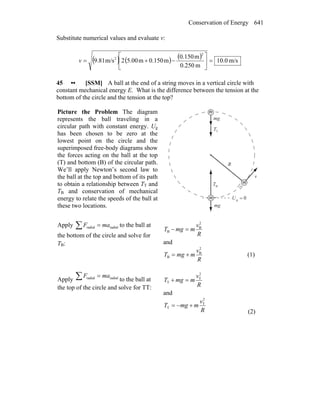 Conservation of Energy 641
Substitute numerical values and evaluate v:
( ) ( ) ( ) m/s0.10
m0.250
m0.150
m0.150m5.002m/s9.81
2
2
=⎥
⎦
⎤
⎢
⎣
⎡
−+=v
45 •• [SSM] A ball at the end of a string moves in a vertical circle with
constant mechanical energy E. What is the difference between the tension at the
bottom of the circle and the tension at the top?
Picture the Problem The diagram
represents the ball traveling in a
circular path with constant energy. Ug
has been chosen to be zero at the
lowest point on the circle and the
superimposed free-body diagrams show
the forces acting on the ball at the top
(T) and bottom (B) of the circular path.
We’ll apply Newton’s second law to
the ball at the top and bottom of its path
to obtain a relationship between TT and
TB and conservation of mechanical
energy to relate the speeds of the ball at
these two locations.
R
m
m
m
0g =U
gm
r
gm
r
TT
r
v
r
BT
r
Apply ∑ = radialradial maF to the ball at
the bottom of the circle and solve for
TB:
R
v
mmgT
2
B
B =−
and
R
v
mmgT
2
B
B += (1)
Apply ∑ = radialradial maF
to the ball at
the top of the circle and solve for TT: R
v
mmgT
2
T
T =+
and
R
v
mmgT
2
T
T +−=
(2)
 