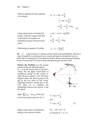 Chapter 7642
Subtract equation (2) from equation
(1) to obtain:
⎟⎟
⎠
⎞
⎜⎜
⎝
⎛
+−−
+=−
R
v
mmg
R
v
mmgTT
2
T
2
B
TB
mg
R
v
m
R
v
m 2
2
T
2
B
+−=
(3)
Using conservation of mechanical
energy, relate the energy of the ball
at the bottom of its path to its
mechanical energy at the top of the
circle:
( )Rmgmvmv 22
T2
12
B2
1
+=
or
mg
R
v
m
R
v
m 4
2
T
2
B
=−
Substituting in equation (3) yields: mgTT 6TB =−
46 •• A girl of mass m is taking a picnic lunch to her grandmother. She ties a
rope of length R to a tree branch over a creek and starts to swing from rest at a
point that is a distance R/2 lower than the branch. What is the minimum breaking
tension for the rope if it is not to break and drop the girl into the creek?
Picture the Problem Let the system
consist of the girl and Earth and let
Ug = 0 at the lowest point in the girl’s
swing. We can apply conservation of
mechanical energy to the system to
relate the girl’s speed v to R. The force
diagram shows the forces acting on the
girl at the low point of her swing.
Applying Newton’s second law to her
will allow us to establish the
relationship between the tension T and
her speed.
0g =U
R
R2
1
T
r
gmF
rr
=g
Apply ∑ = radialradial maF to the girl
at her lowest point and solve for T: R
v
mmgT
2
=−
and
R
v
mmgT
2
+= (1)
Apply conservation of mechanical
energy to the system to obtain:
0ΔΔext =+= UKW
or, because Ki = Uf = 0,
 