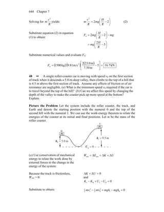 Chapter 7644
Solving for
R
v
m
2
yields: ⎟
⎠
⎞
⎜
⎝
⎛
−= 22
2
R
H
mg
R
v
m (2)
Substitute equation (2) in equation
(1) to obtain:
⎟
⎠
⎞
⎜
⎝
⎛
−=
−⎟
⎠
⎞
⎜
⎝
⎛
−=
5
2
22n
R
H
mg
mg
R
H
mgF
Substitute numerical values and evaluate Fn:
( ) ( ) ( ) kN7.165
m7.50
m23.02
m/s9.81kg1500 2
n =⎥
⎦
⎤
⎢
⎣
⎡
−=F
48 •• A single roller-coaster car is moving with speed v0 on the first section
of track when it descends a 5.0-m-deep valley, then climbs to the top of a hill that
is 4.5 m above the first section of track. Assume any effects of friction or of air
resistance are negligible. (a) What is the minimum speed v0 required if the car is
to travel beyond the top of the hill? (b) Can we affect this speed by changing the
depth of the valley to make the coaster pick up more speed at the bottom?
Explain.
Picture the Problem Let the system include the roller coaster, the track, and
Earth and denote the starting position with the numeral 0 and the top of the
second hill with the numeral 1. We can use the work-energy theorem to relate the
energies of the coaster at its initial and final positions. Let m be the mass of the
roller coaster.
0g =U
m5.91 =h
0
1
m0.50 =h
m
m
(a) Use conservation of mechanical
energy to relate the work done by
external forces to the change in the
energy of the system:
UKEW Δ+Δ=Δ= sysext
Because the track is frictionless,
Wext = 0:
0=Δ+Δ UK
and
00101 =−+− UUKK
Substitute to obtain: 001
2
02
12
12
1
=−+− mghmghmvmv
 