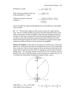 Conservation of Energy 645
Solving for v0 yields: ( )01
2
10 2 hhgvv −+=
If the coaster just makes it to the top
of the second hill, v1 = 0 and:
( )010 2 hhgv −=
Substitute numerical values and
evaluate v0:
( )( )
m/s9.4
m5.0m9.5m/s9.812 2
0
=
−=v
(b) No. Note that the required speed depends only on the difference in the heights
of the two hills.
49 •• The Gravitron single-car roller coaster consists of a single loop-the-
loop. The car is initially pushed, giving it just the right mechanical energy so the
riders on the coaster will feel ″weightless″ when they pass through the top of the
circular arc. How heavy will they feel when they pass through the bottom of the
arc (that is, what is the normal force pressing up on them when they are at the
bottom of the loop)? Express the answer as a multiple of mg (their actual weight).
Assume any effects of friction or of air resistance are negligible.
Picture the Problem Let the radius of the loop be R and the mass of one of the
riders be m. At the top of the loop, the centripetal force on her is her weight (the
force of gravity). The two forces acting on her at the bottom of the loop are the
normal force exerted by the seat of the car, pushing up, and the force of gravity,
pulling down. We can apply Newton’s second law to her at both the top and
bottom of the loop to relate the speeds at those locations to m and R and, at b, to
F, and then use conservation of mechanical energy to relate vt and vb.
nF
r
R
0g =U
gm
r
gm
r
t
b
Apply radialradial maF =∑ to the rider
at the bottom of the circular arc: R
v
mmgF
2
b
n =− ⇒
R
v
mmgF
2
b
n += (1)
 