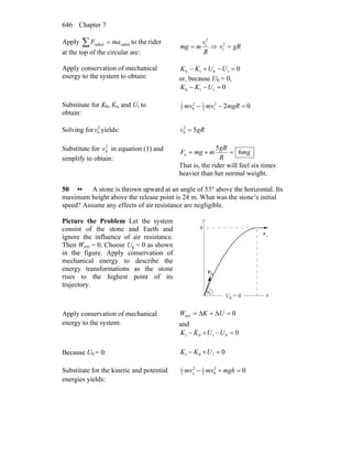 Chapter 7646
Apply radialradial maF =∑ to the rider
at the top of the circular arc: R
v
mmg
2
t
= ⇒ gRv =2
t
Apply conservation of mechanical
energy to the system to obtain:
0tbtb =−+− UUKK
or, because Ub = 0,
0ttb =−− UKK
Substitute for Kb, Kt, and Ut to
obtain:
022
t2
12
b2
1
=−− mgRmvmv
Solving for 2
bv yields: gRv 52
b =
Substitute for 2
bv in equation (1) and
simplify to obtain:
mg
R
gR
mmgF 6
5
n =+=
That is, the rider will feel six times
heavier than her normal weight.
50 •• A stone is thrown upward at an angle of 53° above the horizontal. Its
maximum height above the release point is 24 m. What was the stone’s initial
speed? Assume any effects of air resistance are negligible.
Picture the Problem Let the system
consist of the stone and Earth and
ignore the influence of air resistance.
Then Wext = 0. Choose Ug = 0 as shown
in the figure. Apply conservation of
mechanical energy to describe the
energy transformations as the stone
rises to the highest point of its
trajectory.
θ
0v
r
0
xv
rh
y
xU = 0g
Apply conservation of mechanical
energy to the system:
0ext =Δ+Δ= UKW
and
00101 =−+− UUKK
Because U0 = 0: 0101 =+− UKK
Substitute for the kinetic and potential
energies yields:
02
02
12
2
1
=+− mghmvmvx
 