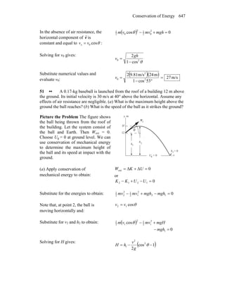 Conservation of Energy 647
In the absence of air resistance, the
horizontal component of v
r
is
constant and equal to θcos0vvx = :
( ) 0cos 2
02
12
02
1
=+− mghmvvm θ
Solving for v0 gives:
θ20
cos1
2
−
=
gh
v
Substitute numerical values and
evaluate v0:
( )( ) m/s27
53cos1
m24m/s9.812
2
2
0 =
°−
=v
51 •• A 0.17-kg baseball is launched from the roof of a building 12 m above
the ground. Its initial velocity is 30 m/s at 40° above the horizontal. Assume any
effects of air resistance are negligible. (a) What is the maximum height above the
ground the ball reaches? (b) What is the speed of the ball as it strikes the ground?
Picture the Problem The figure shows
the ball being thrown from the roof of
the building. Let the system consist of
the ball and Earth. Then Wext = 0.
Choose Ug = 0 at ground level. We can
use conservation of mechanical energy
to determine the maximum height of
the ball and its speed at impact with the
ground.
θ
1v
r
h
h
y, m
x
H
12
1
2
h = 03
U = 0g
(a) Apply conservation of
mechanical energy to obtain:
0ext =Δ+Δ= UKW
or
01212 =−+− UUKK
Substitute for the energies to obtain: 012
2
12
12
22
1
=−+− mghmghmvmv
Note that, at point 2, the ball is
moving horizontally and:
θcos12 vv =
Substitute for v2 and h2 to obtain: ( )
0
cos
1
2
12
12
12
1
=−
+−
mgh
mgHmvvm θ
Solving for H gives:
( )1cos
2
2
2
1 −−= θ
g
v
hH
 