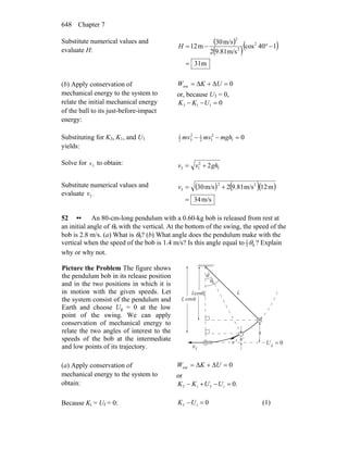 Chapter 7648
Substitute numerical values and
evaluate H:
( )
( )( )
m31
140cos
m/s9.812
m/s30
m21 2
2
2
=
−°−=H
(b) Apply conservation of
mechanical energy to the system to
relate the initial mechanical energy
of the ball to its just-before-impact
energy:
0ext =Δ+Δ= UKW
or, because U3 = 0,
0113 =−− UKK
Substituting for K3, K1, and U1
yields:
01
2
12
12
32
1
=−− mghmvmv
Solve for 3v to obtain:
1
2
13 2ghvv +=
Substitute numerical values and
evaluate 3v :
( ) ( )( )
m/s34
m12m/s9.812m/s30 22
3
=
+=v
52 •• An 80-cm-long pendulum with a 0.60-kg bob is released from rest at
an initial angle of θ0 with the vertical. At the bottom of the swing, the speed of the
bob is 2.8 m/s. (a) What is θ0? (b) What angle does the pendulum make with the
vertical when the speed of the bob is 1.4 m/s? Is this angle equal to 1
2 0θ ? Explain
why or why not.
Picture the Problem The figure shows
the pendulum bob in its release position
and in the two positions in which it is
in motion with the given speeds. Let
the system consist of the pendulum and
Earth and choose Ug = 0 at the low
point of the swing. We can apply
conservation of mechanical energy to
relate the two angles of interest to the
speeds of the bob at the intermediate
and low points of its trajectory.
0g =U
L
h
h'
L cosθ
θ
θ0
0
m
m
fv
r 'v
r
Lcosθ
(a) Apply conservation of
mechanical energy to the system to
obtain:
0ext =Δ+Δ= UKW
or
.0ifif =−+− UUKK
Because Ki = Uf = 0: 0if =−UK (1)
 