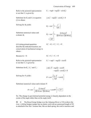 Conservation of Energy 649
Refer to the pictorial representation
to see that Ui is given by:
( )0i cos1 θ−== mgLmghU
Substitute for Kf and Ui in equation
(1) to obtain:
( ) 0cos1 0
2
f2
1
=−− θmgLmv
Solving for θ0 yields:
⎟⎟
⎠
⎞
⎜⎜
⎝
⎛
−= −
gL
v
2
1cos
2
1
0θ
Substitute numerical values and
evaluate θ0:
( )
( )( )
°=
⎥
⎦
⎤
⎢
⎣
⎡
−= −
60
m0.80m/s9.812
m/s2.8
1cos 2
2
1
0θ
(b) Letting primed quantities
describe the indicated location, use
conservation of mechanical energy to
obtain :
0ifif =−+− U'UK'K
Because Ki = 0: 0iff =−+ U'U'K
Refer to the pictorial representation
to see that 'Uf is given by:
( )θcos1f −== mgLmgh'U '
Substitute for iff and, U'U'K : ( ) ( )
( ) 0cos1
cos1
0
2
f2
1
=−−
−+
θ
θ
mgL
mgL'vm
Solving for θ yields : ( )
⎥
⎦
⎤
⎢
⎣
⎡
+= −
0
2
f1
cos
2
'
cos θθ
gL
v
Substitute numerical values and evaluate θ :
( )
( )( )
°=⎥
⎦
⎤
⎢
⎣
⎡
°+= −
5160cos
m0.80m/s9.812
m/s4.1
cos 2
2
1
θ
No. The change in gravitational potential energy is linearly dependent on the
cosine of the angle rather than on the angle itself.
53 •• The Royal Gorge bridge over the Arkansas River is 310 m above the
river. A 60-kg bungee jumper has an elastic cord with an unstressed length of 50
m attached to her feet. Assume that, like an ideal spring, the cord is massless and
 